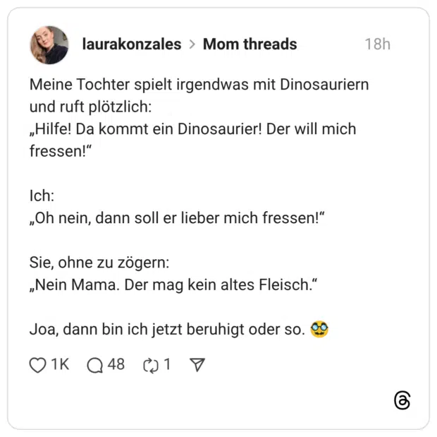 Meine Tochter spielt irgendwas mit Dinosauriern und ruft plötzlich: „Hilfe! Da kommt ein Dinosaurier! Der will mich fressen!" Ich: „Oh nein, dann soll er lieber mich fressen!" Sie, ohne zu zögern: „Nein Mama. Der mag kein altes Fleisch." Joa, dann bin ich jetzt beruhigt oder so. co