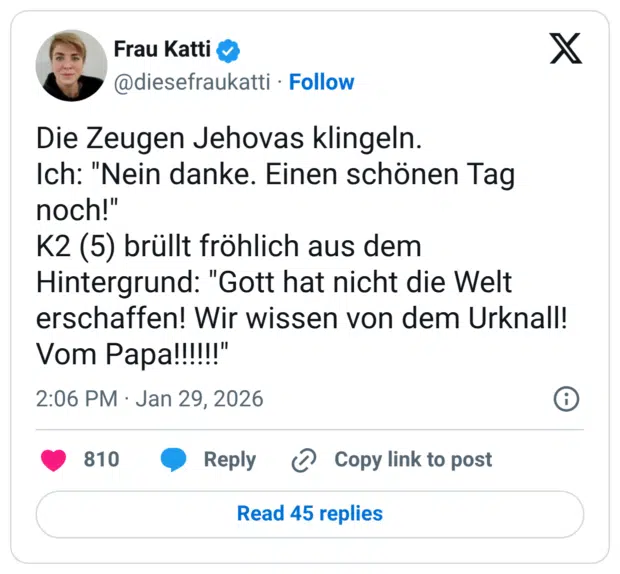 Die Zeugen Jehovas klingeln. Ich: "Nein danke. Einen schönen Tag noch!" K2 (5) brüllt fröhlich aus dem Hintergrund: "Gott hat nicht die Welt erschaffen! Wir wissen von dem Urknall! Vom Papa!!!!"