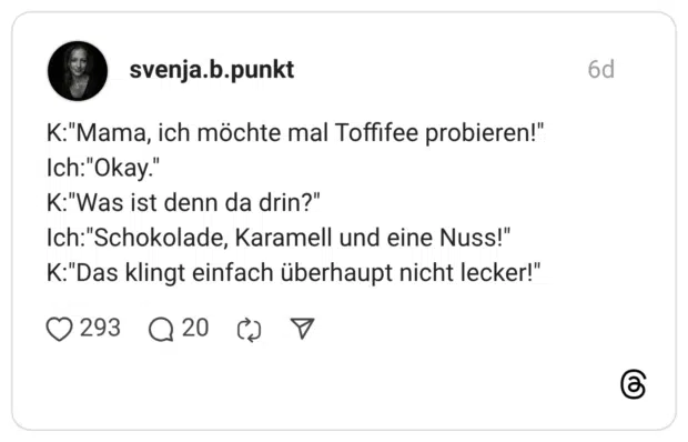 K:"Mama, ich möchte mal Toffifee probieren!" Ich:"Okay." K:"Was ist denn da drin?" Ich:"Schokolade, Karamell und eine Nuss!" K:"Das klingt einfach überhaupt nicht lecker!"