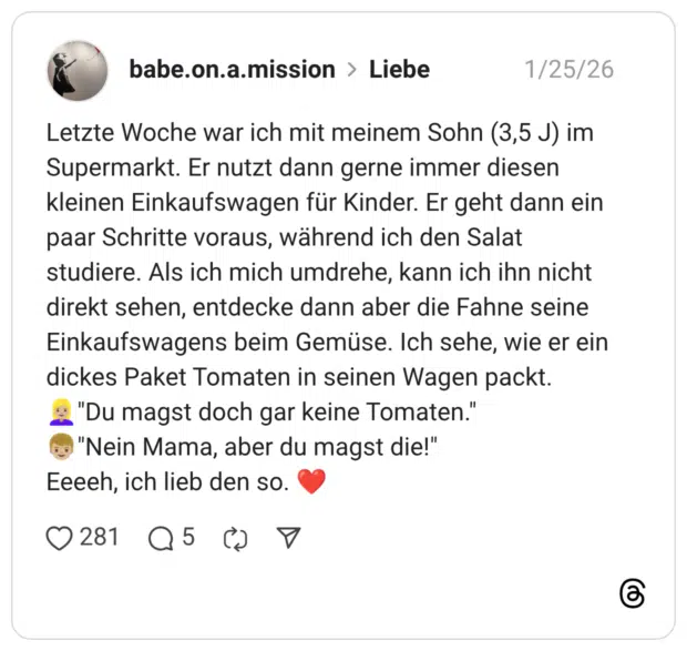 Letzte Woche war ich mit meinem Sohn (3,5 J) im Supermarkt. Er nutzt dann gerne immer diesen kleinen Einkaufswagen für Kinder. Er geht dann ein paar Schritte voraus, während ich den Salat studiere. Als ich mich umdrehe, kann ich ihn nicht direkt sehen, entdecke dann aber die Fahne seine Einkaufswagens beim Gemüse. Ich sehe, wie er ein dickes Paket Tomaten in seinen Wagen packt. "Du magst doch gar keine Tomaten." "Nein Mama, aber du magst die!"