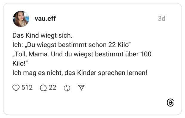 Das Kind wiegt sich. Ich: „Du wiegst bestimmt schon 22 Kilo" „Toll, Mama. Und du wiegst bestimmt über 100 Kilo!" Ich mag es nicht, das Kinder sprechen lernen!