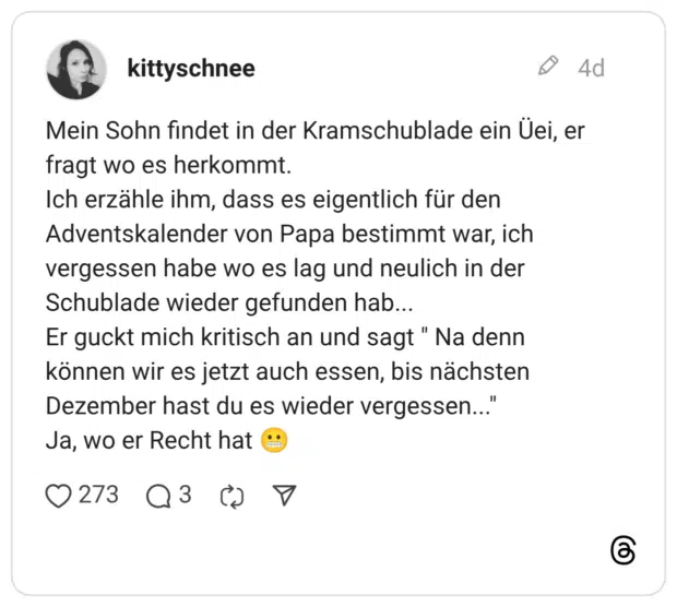 Mein Sohn findet in der Kramschublade ein Üei, er fragt wo es herkommt. Ich erzähle ihm, dass es eigentlich für den Adventskalender von Papa bestimmt war, ich vergessen habe wo es lag und neulich in der Schublade wieder gefunden hab... Er guckt mich kritisch an und sagt" Na denn können wir es jetzt auch essen, bis nächsten Dezember hast du es wieder vergessen... Ja, wo er Recht hat