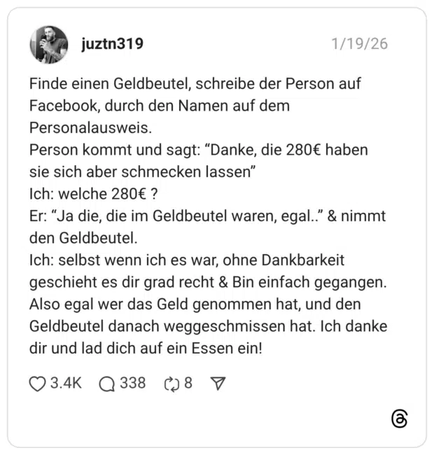 Finde einen Geldbeutel, schreibe der Person auf Facebook, durch den Namen auf dem Personalausweis. Person kommt und sagt: “Danke, die 280€ haben sie sich aber schmecken lassen” Ich: welche 280€ ? Er: “Ja die, die im Geldbeutel waren, egal..” & nimmt den Geldbeutel. Ich: selbst wenn ich es war, ohne Dankbarkeit geschieht es dir grad recht & Bin einfach gegangen. Also egal wer das Geld genommen hat, und den Geldbeutel danach weggeschmissen hat. Ich danke dir und lad dich auf ein Essen ein!