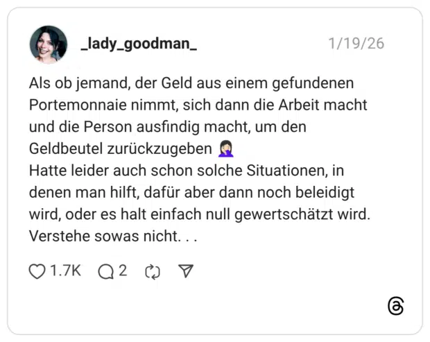 Als ob jemand, der Geld aus einem gefundenen Portemonnaie nimmt, sich dann die Arbeit macht und die Person ausfindig macht, um den Geldbeutel zurückzugeben 🤦🏻‍♀️ Hatte leider auch schon solche Situationen, in denen man hilft, dafür aber dann noch beleidigt wird, oder es halt einfach null gewertschätzt wird. Verstehe sowas nicht. . .