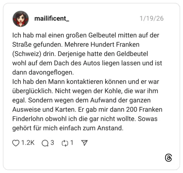 Ich hab mal einen großen Gelbeutel mitten auf der Straße gefunden. Mehrere Hundert Franken (Schweiz) drin. Derjenige hatte den Geldbeutel wohl auf dem Dach des Autos liegen lassen und ist dann davongeflogen. Ich hab den Mann kontaktieren können und er war überglücklich. Nicht wegen der Kohle, die war ihm egal. Sondern wegen dem Aufwand der ganzen Ausweise und Karten. Er gab mir dann 200 Franken Finderlohn obwohl ich die gar nicht wollte. Sowas gehört für mich einfach zum Anstand.