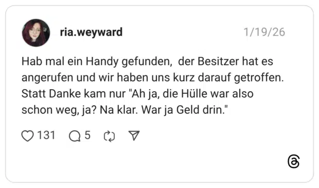 Hab mal ein Handy gefunden, der Besitzer hat es angerufen und wir haben uns kurz darauf getroffen. Statt Danke kam nur "Ah ja, die Hülle war also schon weg, ja? Na klar. War ja Geld drin."