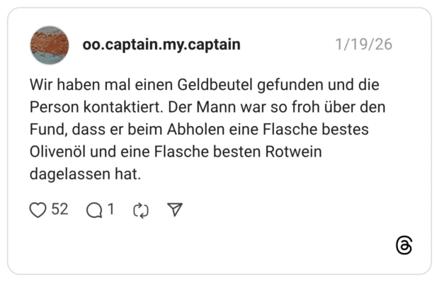 Wir haben mal einen Geldbeutel gefunden und die Person kontaktiert. Der Mann war so froh über den Fund, dass er beim Abholen eine Flasche bestes Olivenöl und eine Flasche besten Rotwein dagelassen hat.