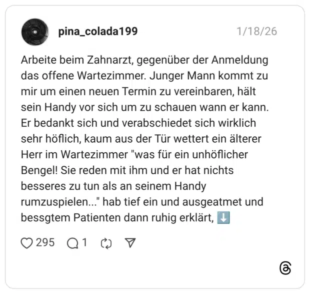 Arbeite beim Zahnarzt, gegenüber der Anmeldung das offene Wartezimmer. Junger Mann kommt zu mir um einen neuen Termin zu vereinbaren, hält sein Handy vor sich um zu schauen wann er kann. Er bedankt sich und verabschiedet sich wirklich sehr höflich, kaum aus der Tür wettert ein älterer Herr im Wartezimmer "was für ein unhöflicher Bengel! Sie reden mit ihm und er hat nichts besseres zu tun als an seinem Handy rumzuspielen..." hab tief ein und ausgeatmet und bessgtem Patienten dann ruhig erklärt