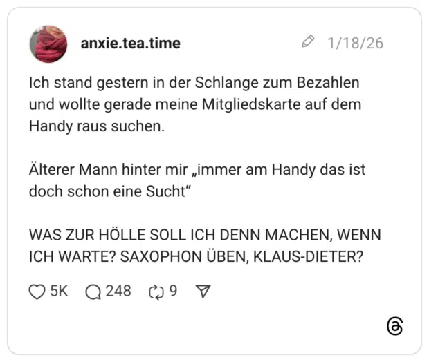 Ich stand gestern in der Schlange zum Bezahlen und wollte gerade meine Mitgliedskarte auf dem Handy raus suchen. Alterer Mann hinter mir „immer am Handy das ist doch schon eine Sucht" WAS ZUR HÖLLE SOLL ICH DENN MACHEN, WENN ICH WARTE? SAXOPHON ÜBEN, KLAUS-DIETER?