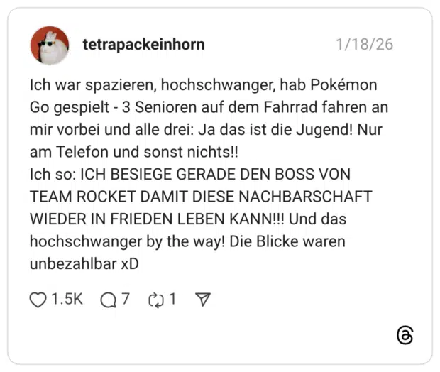 Ich war spazieren, hochschwanger, hab Pokémon Go gespielt - 3 Senioren auf dem Fahrrad fahren an mir vorbei und alle drei: Ja das ist die Jugend! Nur am Telefon und sonst nichts!! Ich so: ICH BESIEGE GERADE DEN BOSS VON TEAM ROCKET DAMIT DIESE NACHBARSCHAFT WIEDER IN FRIEDEN LEBEN KANN!!! Und das hochschwanger by the way! Die Blicke waren unbezahlbar