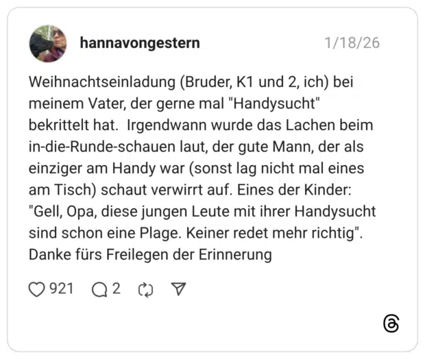 Weihnachtseinladung (Bruder, K1 und 2, ich) bei meinem Vater, der gerne mal "Handysucht" bekrittelt hat. Irgendwann wurde das Lachen beim in-die-Runde-schauen laut, der gute Mann, der als einziger am Handy war (sonst lag nicht mal eines am Tisch) schaut verwirrt auf. Eines der Kinder: "Gell, Opa, diese jungen Leute mit ihrer Handysucht sind schon eine Plage. Keiner redet mehr richtig" Danke fürs Freilegen der Erinnerung