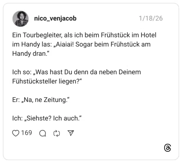 Ein Tourbegleiter, als ich beim Frühstück im Hotel im Handy las: „Aiaiai! Sogar beim Frühstück am Handy dran." Ich so: „Was hast Du denn da neben Deinem Fühstücksteller liegen?" Er: „Na, ne Zeitung." Ich: „Siehste? Ich auch.
