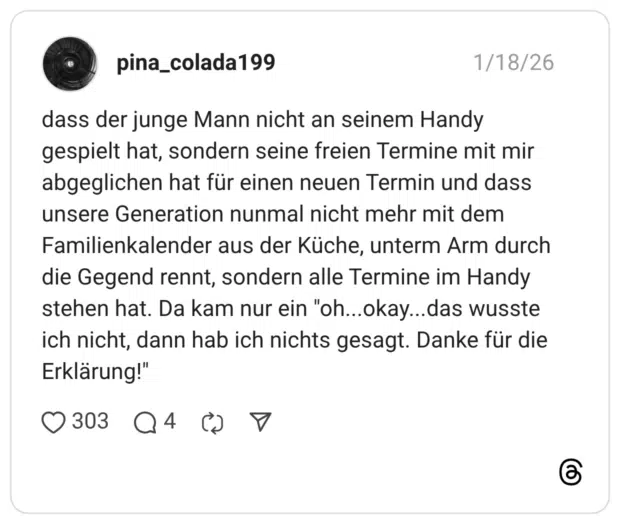 dass der junge Mann nicht an seinem Handy gespielt hat, sondern seine freien Termine mit mir abgeglichen hat für einen neuen Termin und dass unsere Generation nunmal nicht mehr mit dem Familienkalender aus der Küche, unterm Arm durch die Gegend rennt, sondern alle Termine im Handy stehen hat. Da kam nur ein "oh..okay...das wusste ich nicht, dann hab ich nichts gesagt. Danke für die Erklärung!"