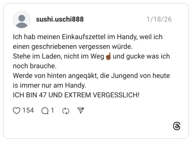 Ich hab meinen Einkaufszettel im Handy, weil ich einen geschriebenen vergessen würde. Stehe im Laden, nicht im Weg noch brauche. Werde von hinten angegäkt, die Jungend von heute is immer nur am Handy. ICH BIN 47 UND EXTREM VERGESSLICH!