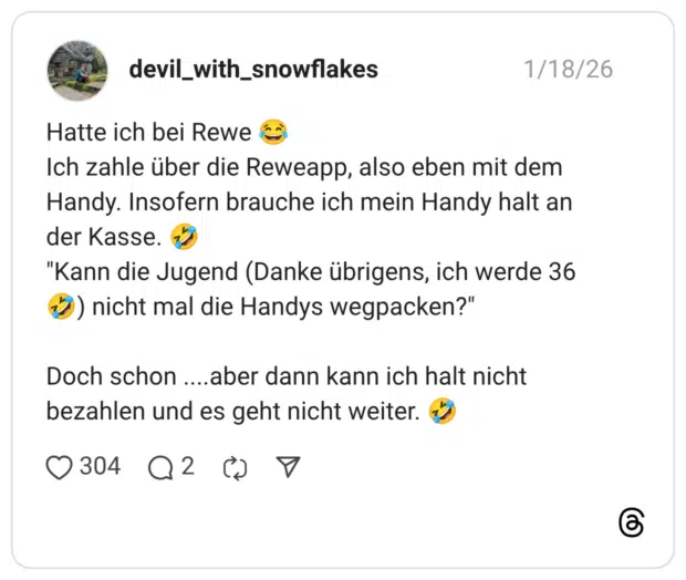Hatte ich bei Rewe Ich zahle über die Reweapp, also eben mit dem Handy. Insofern brauche ich mein Handy halt an der Kasse. "Kann die Jugend (Danke übrigens, ich werde 36 D) nicht mal die Handys wegpacken?" Doch schon ....aber dann kann ich halt nicht bezahlen und es geht nicht weiter.