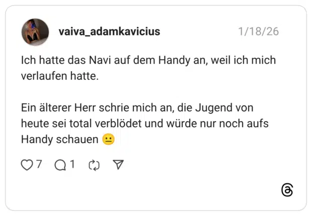 Ich hatte das Navi auf dem Handy an, weil ich mich verlaufen hatte. Ein älterer Herr schrie mich an, die Jugend von heute sei total verblödet und würde nur noch aufs Handy schauen