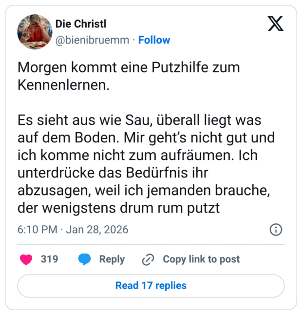 morgen kommt eine Putzhilfe zum Kennenlernen. Es sieht aus wie Sau, überall liegt was auf dem Boden. Mir geht's nicht gut und ich komme nicht zum aufräumen. Ich unterdrücke das Bedürfnis ihr abzusagen, weil ich jemanden brauche, der wenigstens drum rum putzt