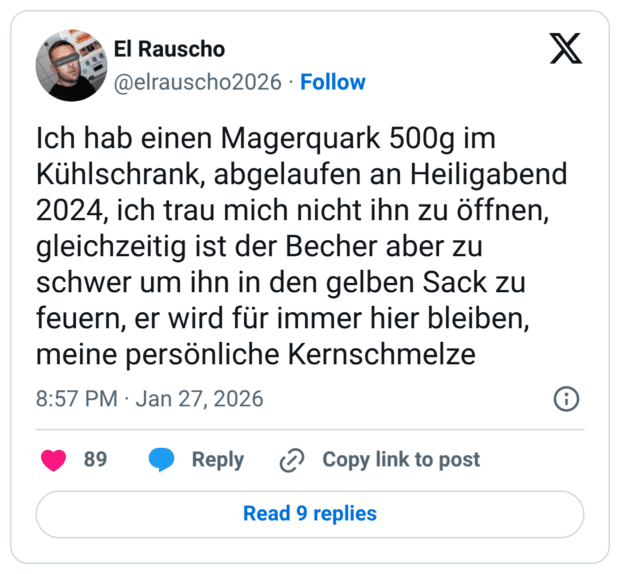 Ich hab einen Magerquark 500g im Kühlschrank, abgelaufen an Heiligabend 2024, ich trau mich nicht ihn zu öffnen, gleichzeitig ist der Becher aber zu schwer um ihn in den gelben Sack zu feuern, er wird für immer hier bleiben, meine persönliche Kernschmelze 8