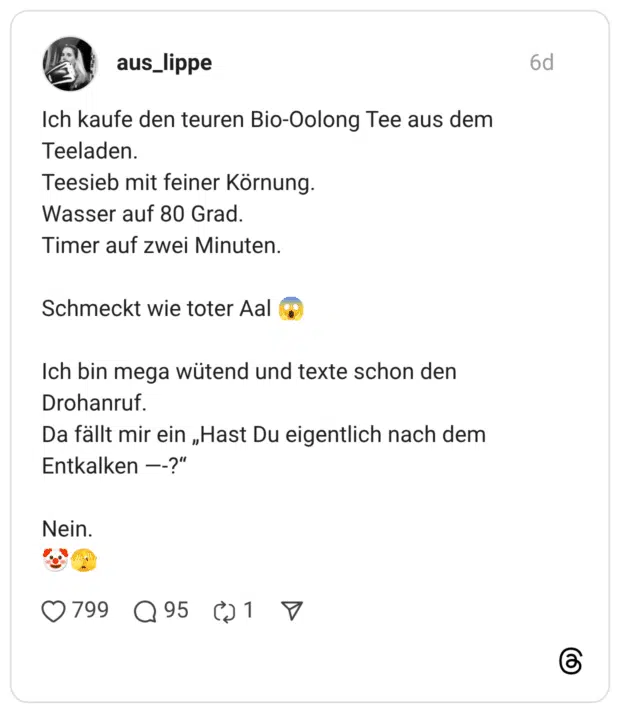 Ich kaufe den teuren Bio-Oolong Tee aus dem Teeladen. Teesieb mit feiner Körnung. Wasser auf 80 Grad. Timer auf zwei Minuten. Schmeckt wie toter Aal Ich bin mega wütend und texte schon den Drohanruf. Da fällt mir ein „Hast Du eigentlich nach dem Entkalken --?" Nein.