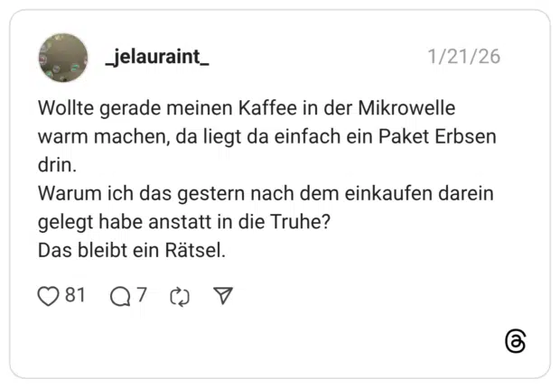 Wollte gerade meinen Kaffee in der Mikrowelle warm machen, da liegt da einfach ein Paket Erbsen drin. Warum ich das gestern nach dem einkaufen darein gelegt habe anstatt in die Truhe? Das bleibt ein Rätsel.