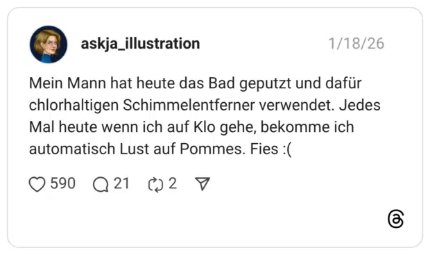 Mein Mann hat heute das Bad geputzt und dafür chlorhaltigen Schimmelentferner verwendet. Jedes Mal heute wenn ich auf Klo gehe, bekomme ich automatisch Lust auf Pommes. Fies