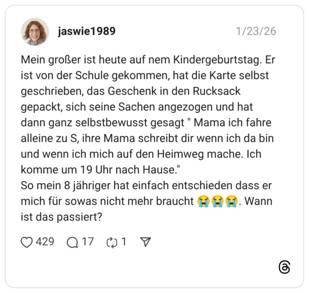Mein großer ist heute auf nem Kindergeburtstag. Er ist von der Schule gekommen, hat die Karte selbst geschrieben, das Geschenk in den Rucksack gepackt, sich seine Sachen angezogen und hat dann ganz selbstbewusst gesagt " Mama ich fahre alleine zu S, ihre Mama schreibt dir wenn ich da bin und wenn ich mich auf den Heimweg mache. Ich komme um 19 Uhr nach Hause." So mein 8 jähriger hat einfach entschieden dass er mich für sowas nicht mehr braucht . Wann ist das passiert?