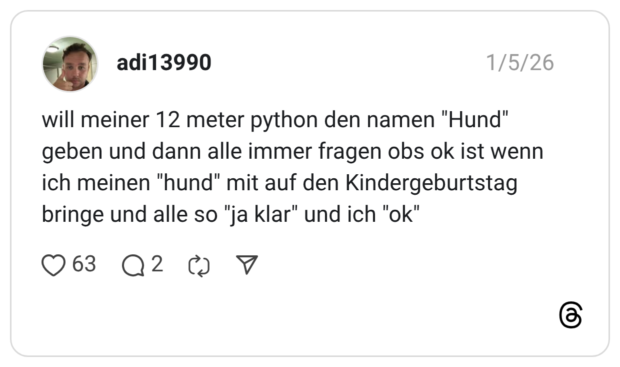 will meiner 12 meter python den namen "Hund" geben und dann alle immer fragen obs ok ist wenn ich meinen "hund" mit auf den Kindergeburtstag bringe und alle so "ja klar" und ich "ok"