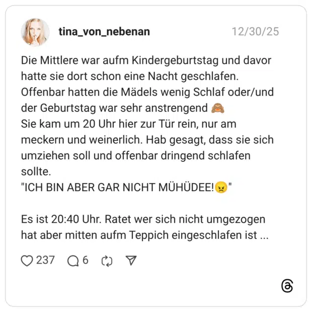 Die Mittlere war aufm Kindergeburtstag und davor hatte sie dort schon eine Nacht geschlafen. Offenbar hatten die Mädels wenig Schlaf oder/und der Geburtstag war sehr anstrengend Sie kam um 20 Uhr hier zur Tür rein, nur am meckern und weinerlich. Hab gesagt, dass sie sich umziehen soll und offenbar dringend schlafen sollte. "ICH BIN ABER GAR NICHT MÜHÜDEE!" Es ist 20:40 Uhr. Ratet wer sich nicht umgezogen hat aber mitten aufm Teppich eingeschlafen ist .