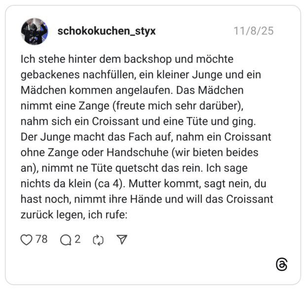 Ich stehe hinter dem backshop und möchte gebackenes nachfüllen, ein kleiner Junge und ein Mädchen kommen angelaufen. Das Mädchen nimmt eine Zange (freute mich sehr darüber), nahm sich ein Croissant und eine Tüte und ging. Der Junge macht das Fach auf, nahm ein Croissant ohne Zange oder Handschuhe (wir bieten beides an), nimmt ne Tüte quetscht das rein. Ich sage nichts da klein (ca 4). Mutter kommt, sagt nein, du hast noch, nimmt ihre Hände und will das Croissant zurück legen, ich rufe: