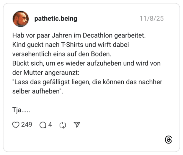 Hab vor paar Jahren im Decathlon gearbeitet. Kind guckt nach T-Shirts und wirft dabei versehentlich eins auf den Boden. Bückt sich, um es wieder aufzuheben und wird von der Mutter angeraunzt: "Lass das gefälligst liegen, die können das nachher selber aufheben" Tja....