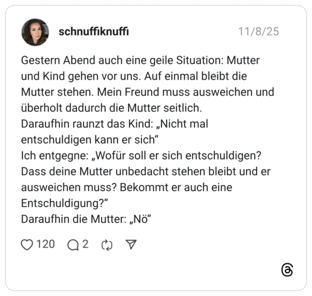 estern Abend auch eine geile Situation: Mutter und Kind gehen vor uns. Auf einmal bleibt die Mutter stehen. Mein Freund muss ausweichen und überholt dadurch die Mutter seitlich. Daraufhin raunzt das Kind: „Nicht mal entschuldigen kann er sich" Ich entgegne: „Wofür soll er sich entschuldigen? Dass deine Mutter unbedacht stehen bleibt und er ausweichen muss? Bekommt er auch eine Entschuldigung?" Daraufhin die Mutter: „Nö"