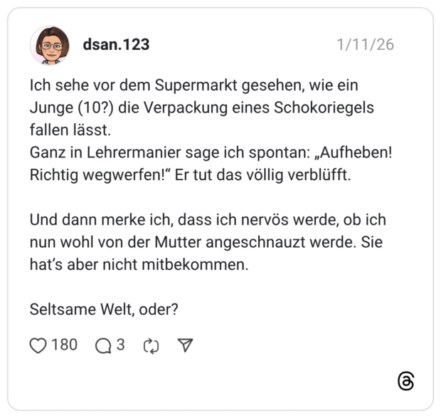 Ich sehe vor dem Supermarkt gesehen, wie ein Junge (10?) die Verpackung eines Schokoriegels fallen lässt. Ganz in Lehrermanier sage ich spontan: „Aufheben! Richtig wegwerfen!" Er tut das völlig verblüfft. Und dann merke ich, dass ich nervös werde, ob ich nun wohl von der Mutter angeschnauzt werde. Sie hat's aber nicht mitbekommen. Seltsame Welt, oder? 1