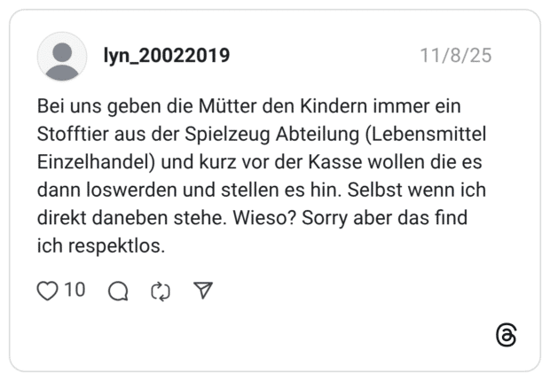 Bei uns geben die Mütter den Kindern immer ein Stofftier aus der Spielzeug Abteilung (Lebensmittel Einzelhandel) und kurz vor der Kasse wollen die es dann loswerden und stellen es hin. Selbst wenn ich direkt daneben stehe. Wieso? Sorry aber das find ich respektlos.