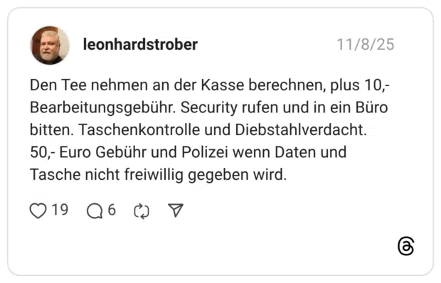 11/8/25 leonhardstrober Den Tee nehmen an der Kasse berechnen, plus 10,- Bearbeitungsgebühr. Security rufen und in ein Büro bitten. Taschenkontrolle und Diebstahlverdacht. 50,- Euro Gebühr und Polizei wenn Daten und Tasche nicht freiwillig gegeben wird. 1 9 .