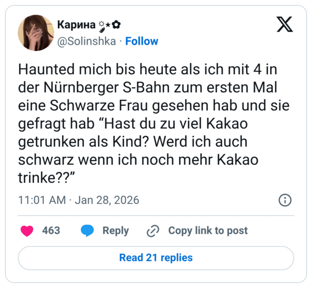 Haunted mich bis heute als ich mit 4 in der Nürnberger S-Bahn zum ersten Mal eine Schwarze Frau gesehen hab und sie gefragt hab “Hast du zu viel Kakao getrunken als Kind? Werd ich auch schwarz wenn ich noch mehr Kakao trinke??”