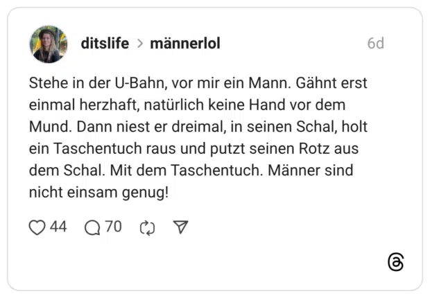 Stehe in der U-Bahn, vor mir ein Mann. Gähnt erst einmal herzhaft, natürlich keine Hand vor dem Mund. Dann niest er dreimal, in seinen Schal, holt ein Taschentuch raus und putzt seinen Rotz aus dem Schal. Mit dem Taschentuch. Männer sind nicht einsam genug!