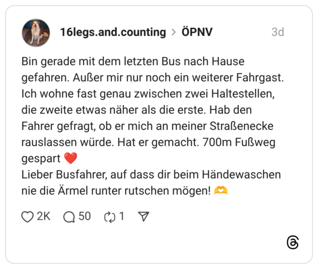 Bin gerade mit dem letzten Bus nach Hause gefahren. Außer mir nur noch ein weiterer Fahrgast. Ich wohne fast genau zwischen zwei Haltestellen, die zweite etwas näher als die erste. Hab den Fahrer gefragt, ob er mich an meiner Straßenecke rauslassen würde. Hat er gemacht. 700m Fußweg gespart Lieber Busfahrer, auf dass dir beim Händewaschen nie die Ärmel runter rutschen mögen!