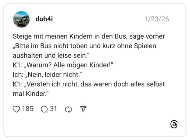 Steige mit meinen Kindern in den Bus, sage vorher „Bitte im Bus nicht toben und kurz ohne Spielen aushalten und leise sein.“ K1: „Warum? Alle mögen Kinder!“ Ich: „Nein, leider nicht.“ K1: „Versteh ich nicht, das waren doch alles selbst mal Kinder.“