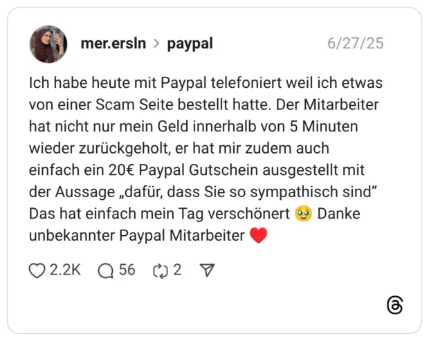 Ich habe heute mit Paypal telefoniert weil ich etwas von einer Scam Seite bestellt hatte. Der Mitarbeiter hat nicht nur mein Geld innerhalb von 5 Minuten wieder zurückgeholt, er hat mir zudem auch einfach ein 20€ Paypal Gutschein ausgestellt mit der Aussage „dafür, dass Sie so sympathisch sind“ Das hat einfach mein Tag verschönert 🥹 Danke unbekannter Paypal Mitarbeiter ♥️