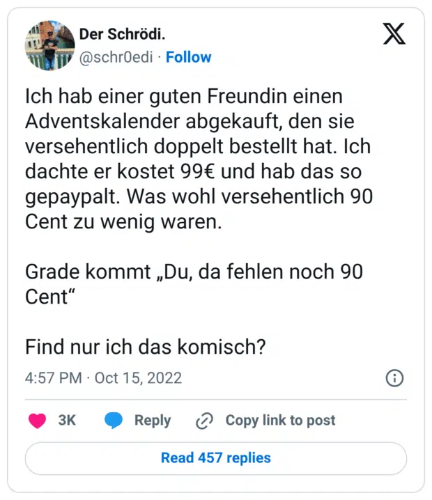 Ich hab einer guten Freundin einen Adventskalender abgekauft, den sie versehentlich doppelt bestellt hat. Ich dachte er kostet 99€ und hab das so gepaypalt. Was wohl versehentlich 90 Cent zu wenig waren. Grade kommt „Du, da fehlen noch 90 Cent“ Find nur ich das komisch?