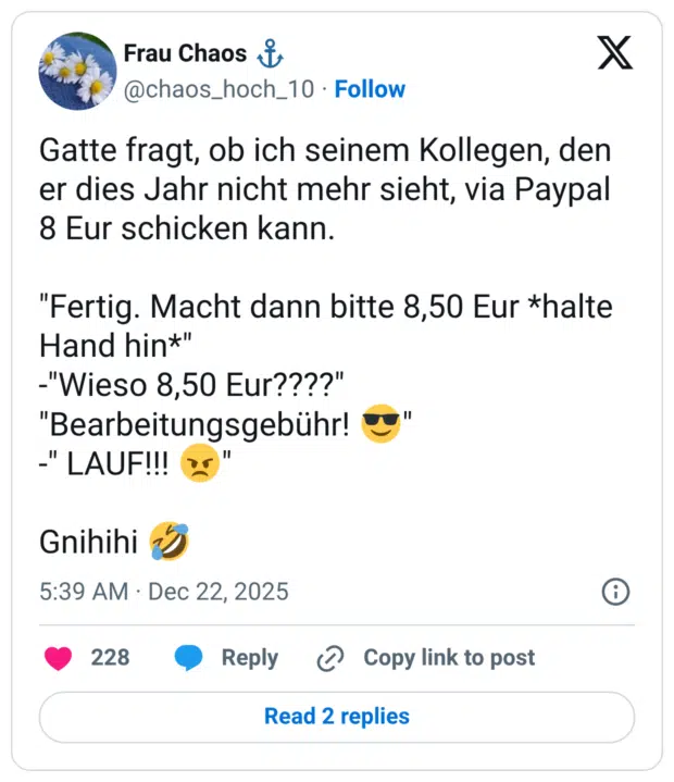 Gatte fragt, ob ich seinem Kollegen, den er dies Jahr nicht mehr sieht, via Paypal 8 Eur schicken kann. "Fertig. Macht dann bitte 8,50 Eur *halte Hand hin*" -"Wieso 8,50 Eur????" "Bearbeitungsgebühr! 😎" -" LAUF!!! 😠" Gnihihi 🤣