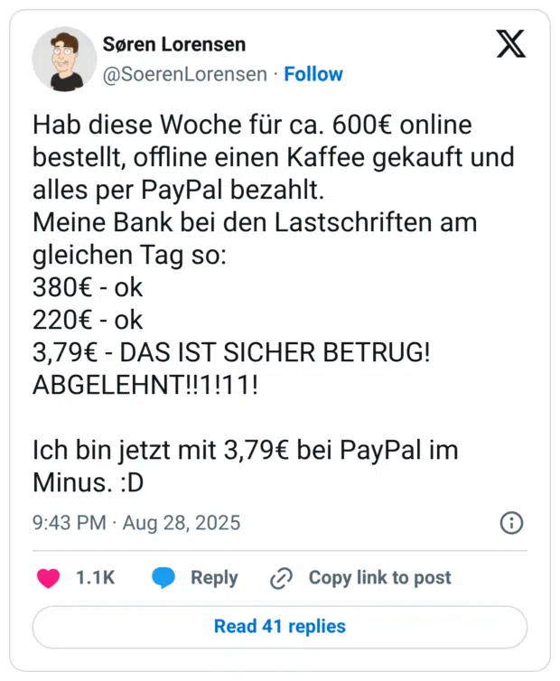 Hab diese Woche für ca. 600€ online bestellt, offline einen Kaffee gekauft und alles per PayPal bezahlt. Meine Bank bei den Lastschriften am gleichen Tag so: 380€ - ok 220€ - ok 3,79€ - DAS IST SICHER BETRUG! ABGELEHNT!!1!11! Ich bin jetzt mit 3,79€ bei PayPal im Minus. :D