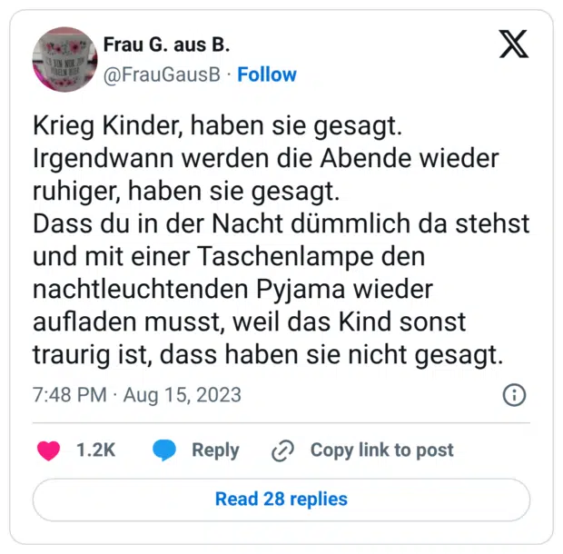 Krieg Kinder, haben sie gesagt. Irgendwann werden die Abende wieder ruhiger, haben sie gesagt. Dass du in der Nacht dümmlich da stehst und mit einer Taschenlampe den nachtleuchtenden Pyjama wieder aufladen musst, weil das Kind sonst traurig ist, dass haben sie nicht gesagt.