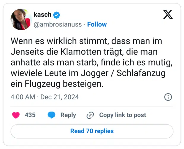 Wenn es wirklich stimmt, dass man im Jenseits die Klamotten trägt, die man anhatte als man starb, finde ich es mutig, wieviele Leute im Jogger / Schlafanzug ein Flugzeug besteigen.