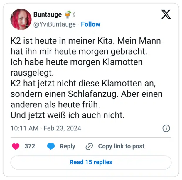 K2 ist heute in meiner Kita. Mein Mann hat ihn mir heute morgen gebracht. Ich habe heute morgen Klamotten rausgelegt. K2 hat jetzt nicht diese Klamotten an, sondern einen Schlafanzug. Aber einen anderen als heute früh. Und jetzt weiß ich auch nicht.