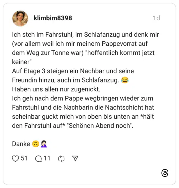 Ich steh im Fahrstuhl, im Schlafanzug und denk mir (vor allem weil ich mir meinem Pappevorrat auf dem Weg zur Tonne war) "hoffentlich kommt jetzt keiner" Auf Etage 3 steigen ein Nachbar und seine Freundin hinzu, auch im Schlafanzug. 😂 Haben uns allen nur zugenickt. Ich geh nach dem Pappe wegbringen wieder zum Fahrstuhl und die Nachbarin die Nachtschicht hat scheinbar guckt mich von oben bis unten an *hält den Fahrstuhl auf* "Schönen Abend noch". Danke 🙃🤦🏻‍♀️ 1 / 2