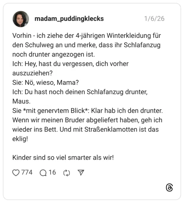 Vorhin - ich ziehe der 4-jährigen Winterkleidung für den Schulweg an und merke, dass ihr Schlafanzug noch drunter angezogen ist. Ich: Hey, hast du vergessen, dich vorher auszuziehen? Sie: Nö, wieso, Mama? Ich: Du hast noch deinen Schlafanzug drunter, Maus. Sie *mit genervtem Blick*: Klar hab ich den drunter. Wenn wir meinen Bruder abgeliefert haben, geh ich wieder ins Bett. Und mit Straßenklamotten ist das eklig! Kinder sind so viel smarter als wir!