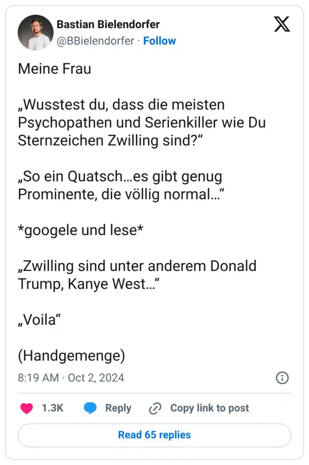 Meine Frau „Wusstest du, dass die meisten Psychopathen und Serienkiller wie Du Sternzeichen Zwilling sind?“ „So ein Quatsch…es gibt genug Prominente, die völlig normal…“ *googele und lese* „Zwilling sind unter anderem Donald Trump, Kanye West…“ „Voila“ (Handgemenge)