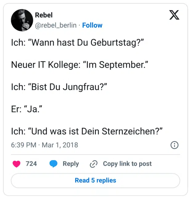 Ich: “Wann hast Du Geburtstag?” Neuer IT Kollege: “Im September.” Ich: “Bist Du Jungfrau?” Er: “Ja.” Ich: “Und was ist Dein Sternzeichen?”