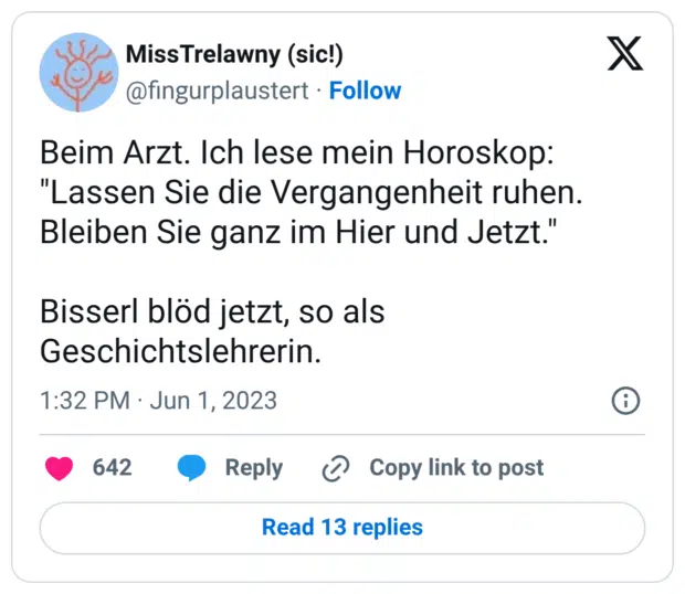 Beim Arzt. Ich lese mein Horoskop: "Lassen Sie die Vergangenheit ruhen. Bleiben Sie ganz im Hier und Jetzt." Bisserl blöd jetzt, so als Geschichtslehrerin